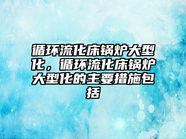 循環流化床鍋爐大型化，循環流化床鍋爐大型化的主要措施包括