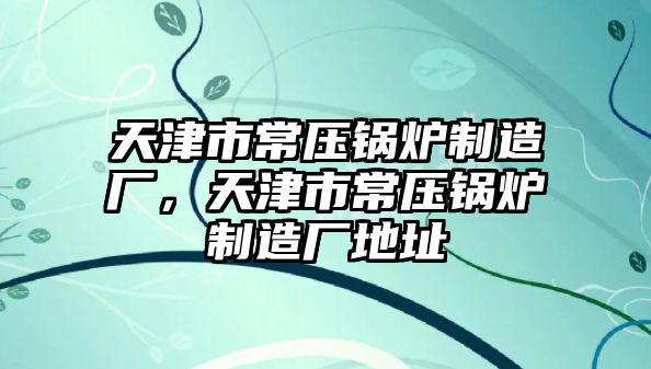 天津市常壓鍋爐制造廠，天津市常壓鍋爐制造廠地址