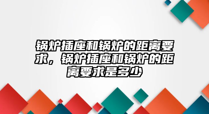 鍋爐插座和鍋爐的距離要求，鍋爐插座和鍋爐的距離要求是多少