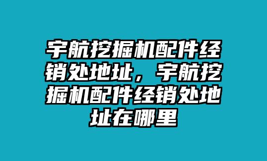 宇航挖掘機配件經銷處地址，宇航挖掘機配件經銷處地址在哪里