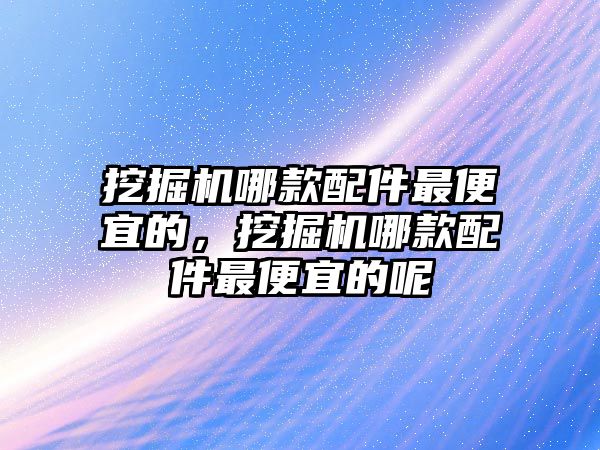 挖掘機哪款配件最便宜的，挖掘機哪款配件最便宜的呢