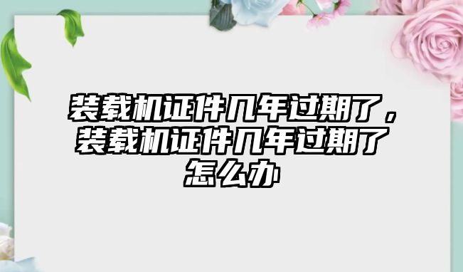 裝載機(jī)證件幾年過期了，裝載機(jī)證件幾年過期了怎么辦