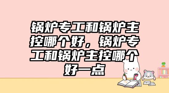 鍋爐專工和鍋爐主控哪個好，鍋爐專工和鍋爐主控哪個好一點