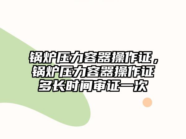 鍋爐壓力容器操作證，鍋爐壓力容器操作證多長時(shí)間審證一次