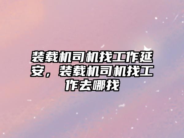 裝載機司機找工作延安，裝載機司機找工作去哪找