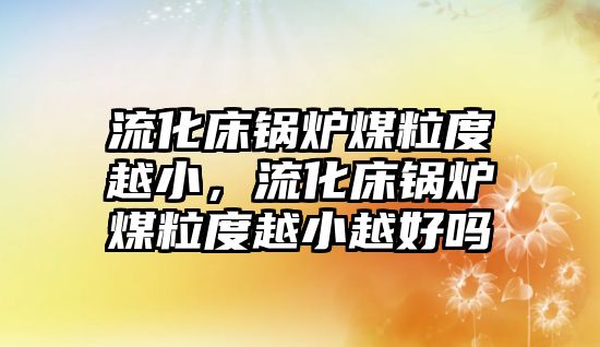 流化床鍋爐煤粒度越小，流化床鍋爐煤粒度越小越好嗎