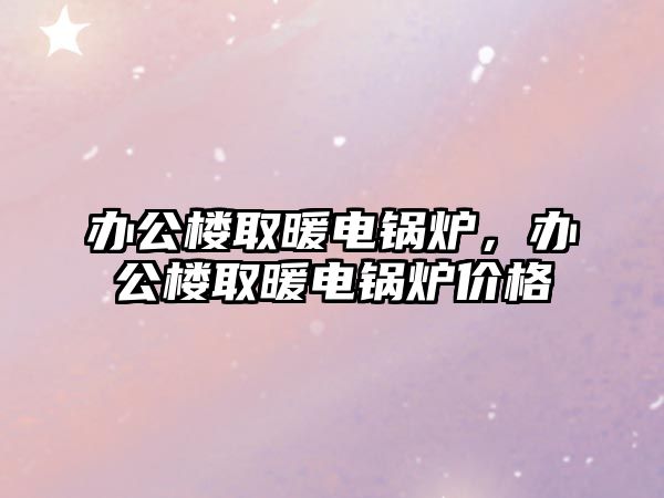 辦公樓取暖電鍋爐，辦公樓取暖電鍋爐價(jià)格