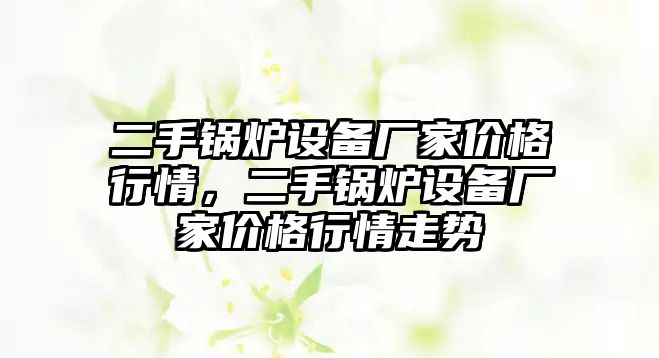 二手鍋爐設備廠家價格行情，二手鍋爐設備廠家價格行情走勢