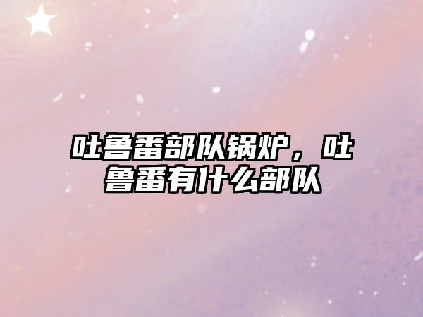 吐魯番部隊鍋爐，吐魯番有什么部隊