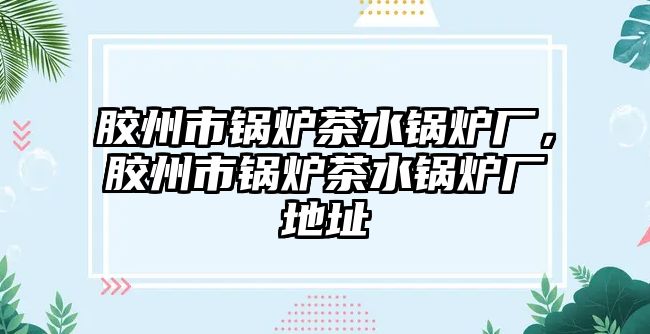 膠州市鍋爐茶水鍋爐廠，膠州市鍋爐茶水鍋爐廠地址