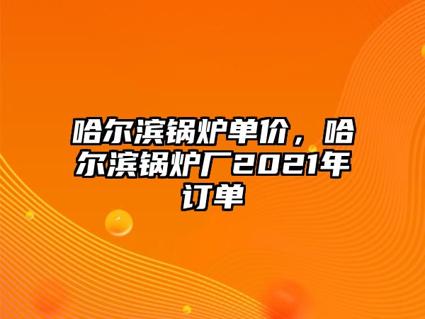 哈爾濱鍋爐單價，哈爾濱鍋爐廠2021年訂單