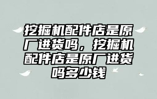 挖掘機配件店是原廠進貨嗎，挖掘機配件店是原廠進貨嗎多少錢