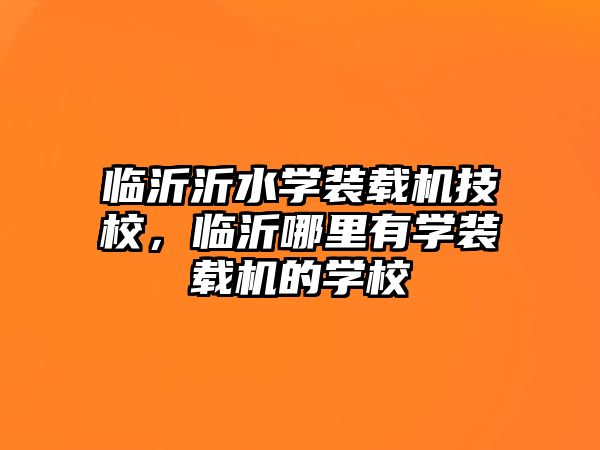 臨沂沂水學裝載機技校，臨沂哪里有學裝載機的學校