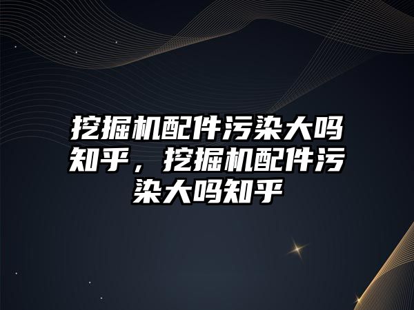 挖掘機配件污染大嗎知乎，挖掘機配件污染大嗎知乎