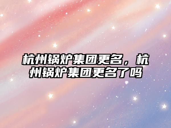 杭州鍋爐集團更名，杭州鍋爐集團更名了嗎