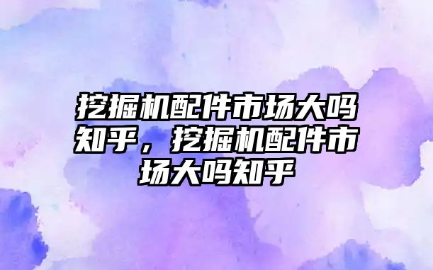 挖掘機配件市場大嗎知乎，挖掘機配件市場大嗎知乎