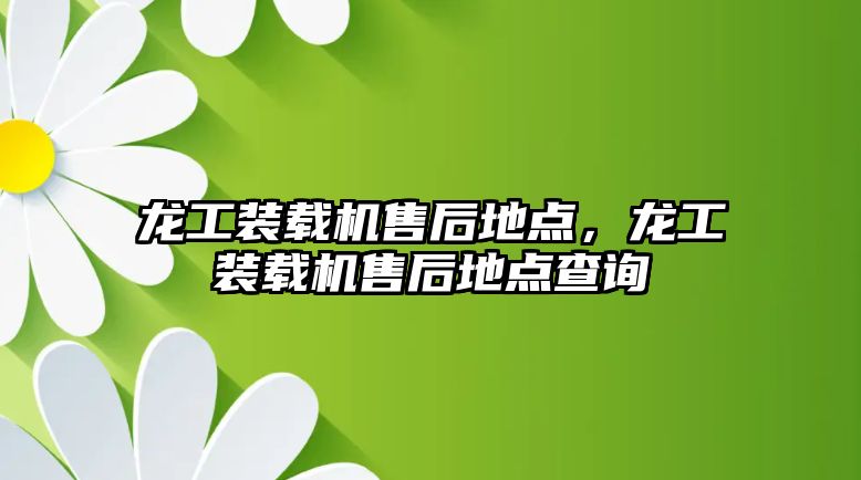 龍工裝載機售后地點，龍工裝載機售后地點查詢