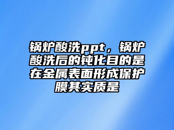 鍋爐酸洗ppt，鍋爐酸洗后的鈍化目的是在金屬表面形成保護膜其實質(zhì)是