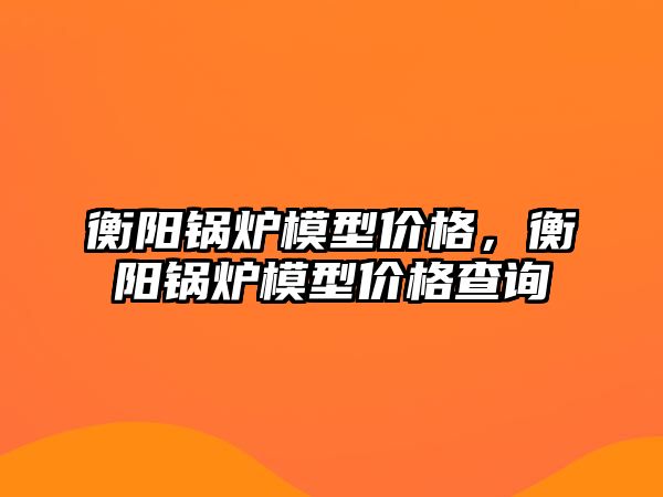 衡陽鍋爐模型價格，衡陽鍋爐模型價格查詢