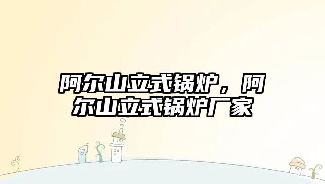 阿爾山立式鍋爐，阿爾山立式鍋爐廠家