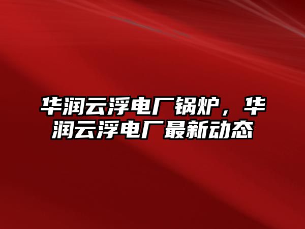 華潤云浮電廠鍋爐，華潤云浮電廠最新動態