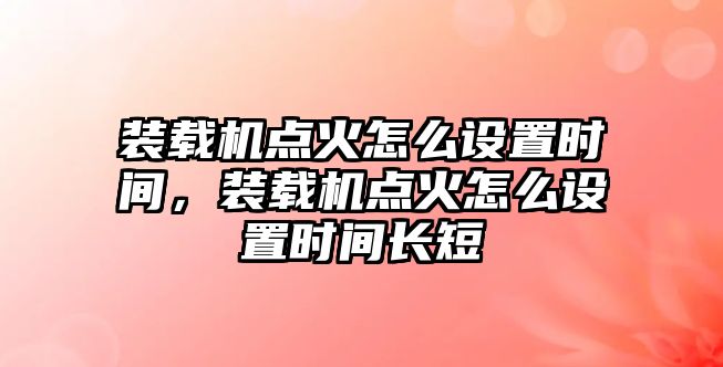 裝載機點火怎么設置時間，裝載機點火怎么設置時間長短