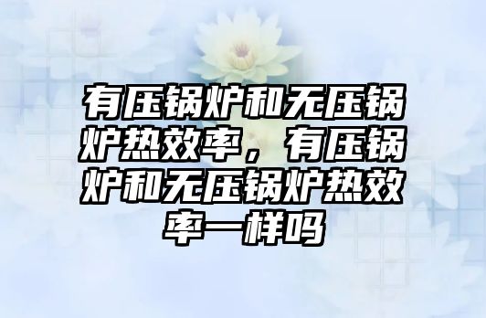 有壓鍋爐和無壓鍋爐熱效率，有壓鍋爐和無壓鍋爐熱效率一樣嗎