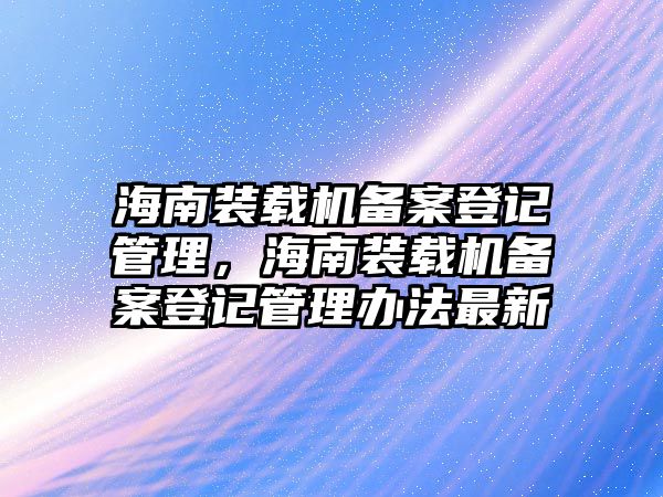 海南裝載機備案登記管理，海南裝載機備案登記管理辦法最新