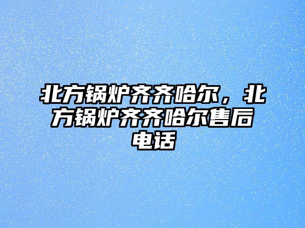 北方鍋爐齊齊哈爾，北方鍋爐齊齊哈爾售后電話