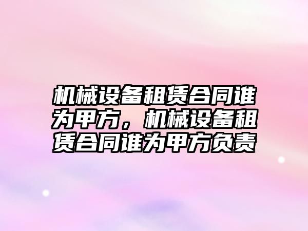 機械設備租賃合同誰為甲方，機械設備租賃合同誰為甲方負責