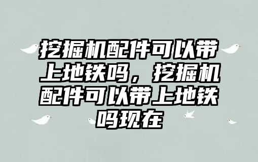 挖掘機配件可以帶上地鐵嗎，挖掘機配件可以帶上地鐵嗎現(xiàn)在