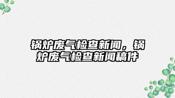 鍋爐廢氣檢查新聞，鍋爐廢氣檢查新聞稿件