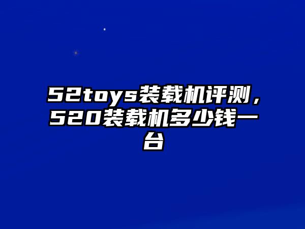 52toys裝載機評測，520裝載機多少錢一臺