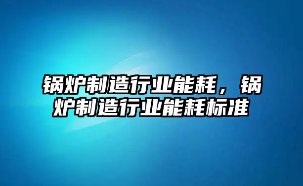 鍋爐制造行業能耗，鍋爐制造行業能耗標準