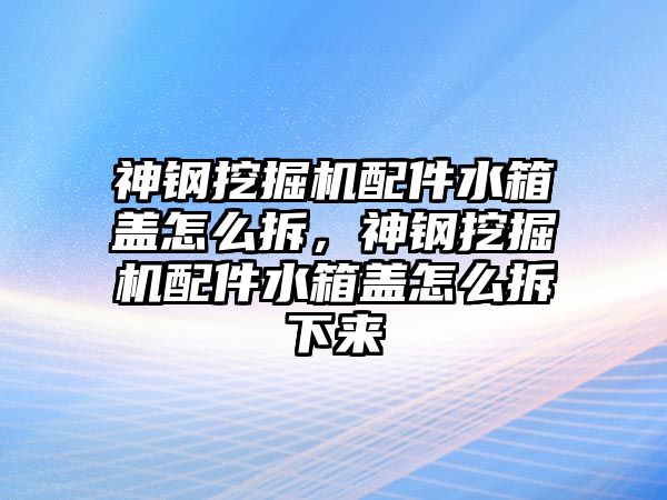 神鋼挖掘機配件水箱蓋怎么拆，神鋼挖掘機配件水箱蓋怎么拆下來