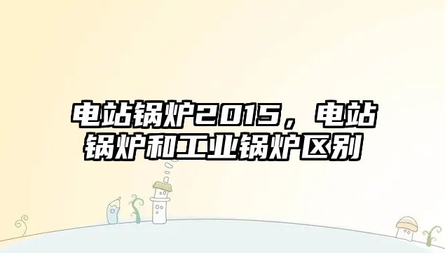 電站鍋爐2015，電站鍋爐和工業鍋爐區別