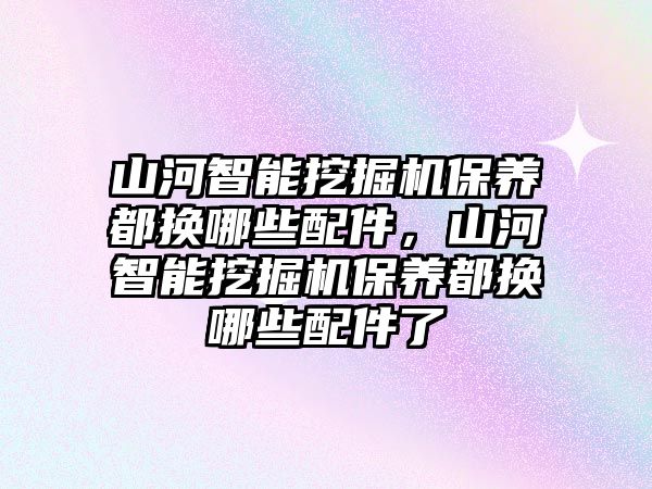 山河智能挖掘機(jī)保養(yǎng)都換哪些配件，山河智能挖掘機(jī)保養(yǎng)都換哪些配件了