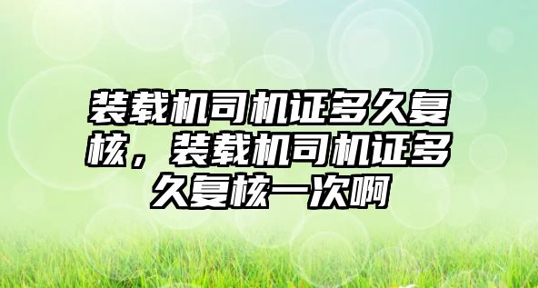 裝載機司機證多久復(fù)核，裝載機司機證多久復(fù)核一次啊