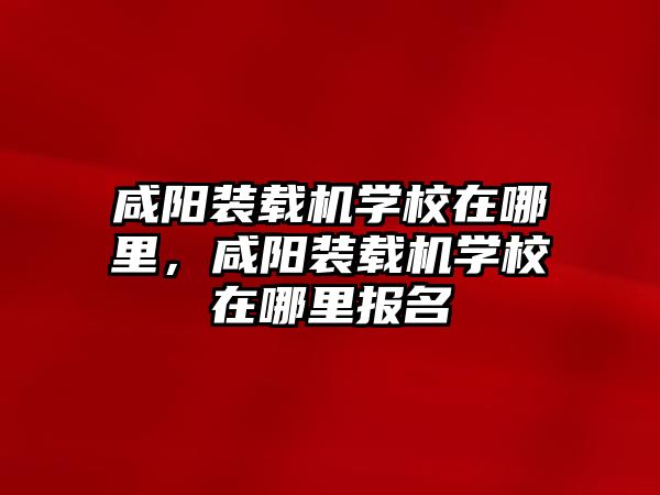 咸陽裝載機學校在哪里，咸陽裝載機學校在哪里報名