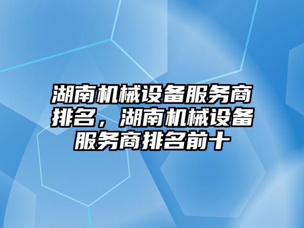 湖南機械設備服務商排名，湖南機械設備服務商排名前十