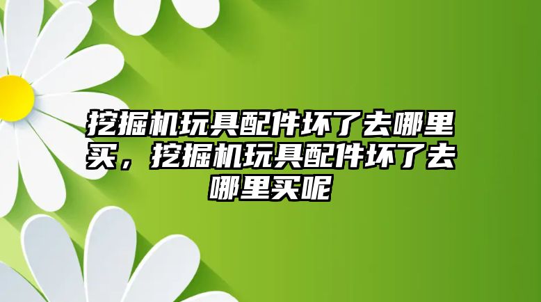 挖掘機玩具配件壞了去哪里買，挖掘機玩具配件壞了去哪里買呢