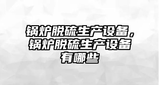 鍋爐脫硫生產設備，鍋爐脫硫生產設備有哪些