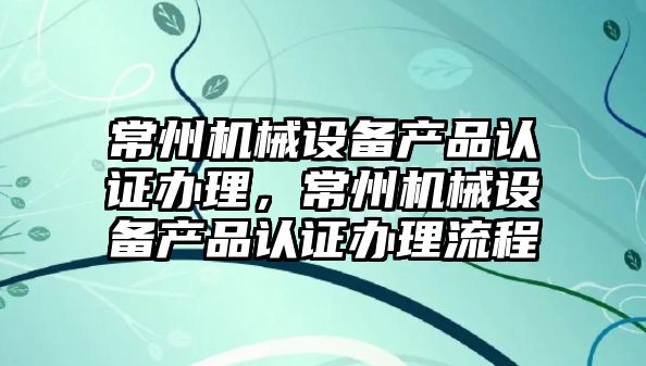 常州機械設備產(chǎn)品認證辦理，常州機械設備產(chǎn)品認證辦理流程