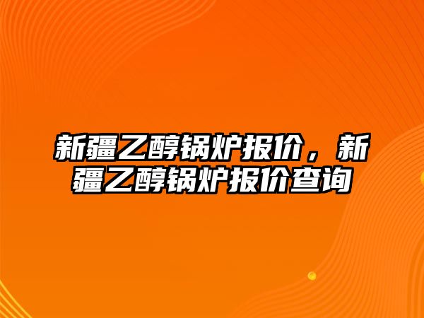 新疆乙醇鍋爐報價，新疆乙醇鍋爐報價查詢