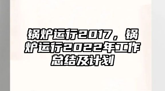 鍋爐運行2017，鍋爐運行2022年工作總結及計劃