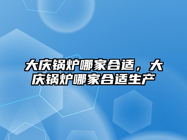 大慶鍋爐哪家合適，大慶鍋爐哪家合適生產