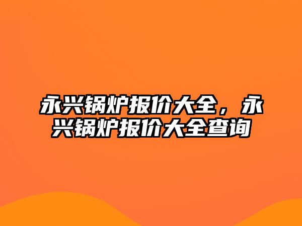 永興鍋爐報價大全，永興鍋爐報價大全查詢