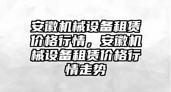 安徽機(jī)械設(shè)備租賃價格行情，安徽機(jī)械設(shè)備租賃價格行情走勢