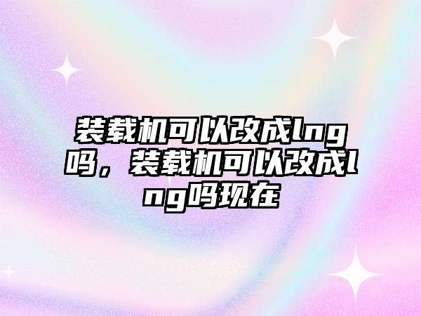 裝載機可以改成lng嗎，裝載機可以改成lng嗎現在