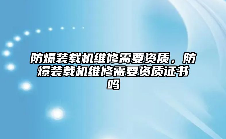 防爆裝載機(jī)維修需要資質(zhì)，防爆裝載機(jī)維修需要資質(zhì)證書嗎